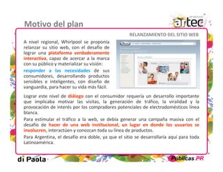 Motivo del plan
                                                   RELANZAMIENTO DEL SITIO WEB
A nivel regional, Whirlpool se proponía
relanzar su sitio web, con el desafío de
lograr una plataforma verdaderamente
interactiva, capaz de acercar a la marca
con su público y materializar su visión:
responder a las necesidades de sus
consumidores, desarrollando productos
sensibles e inteligentes, con diseño de
vanguardia, para hacer su vida más fácil.
Lograr este nivel de diálogo con el consumidor requería un desarrollo importante
que implicaba motivar las visitas, la generación de tráfico, la viralidad y la
provocación de interés por los compradores potenciales de electrodomésticos línea
blanca.
Para estimular el tráfico a la web, se debía generar una campaña masiva con el
desafío de hacer de una web institucional, un lugar en donde los usuarios se
involucren, interactúen y conozcan toda su línea de productos.
Para Argentina, el desafío era doble, ya que el sitio se desarrollaría aquí para toda
Latinoamérica.


                                                                       Públicas PR
 
