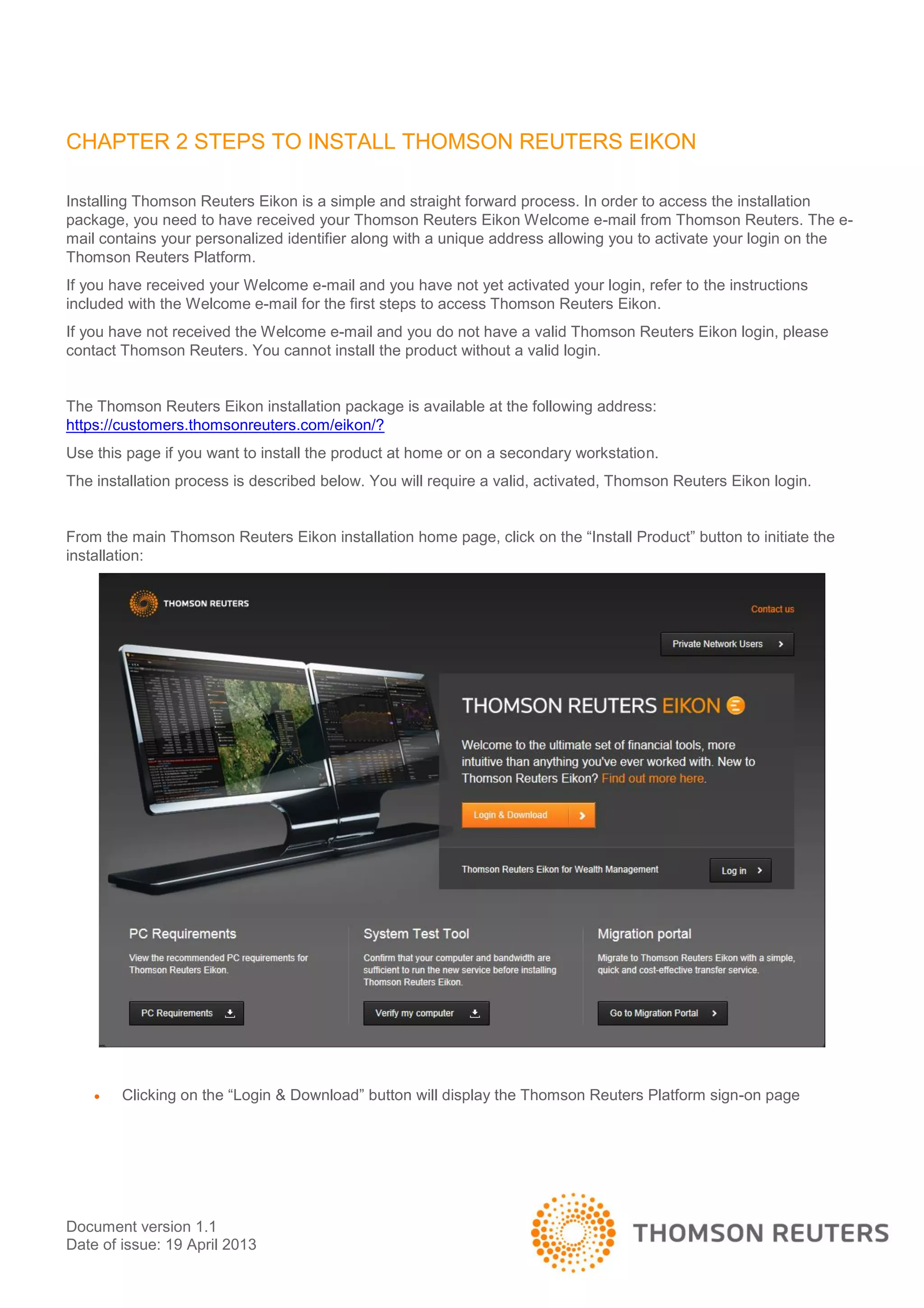 Document version 1.1
Date of issue: 19 April 2013
CHAPTER 2 STEPS TO INSTALL THOMSON REUTERS EIKON
Installing Thomson Reuters Eikon is a simple and straight forward process. In order to access the installation
package, you need to have received your Thomson Reuters Eikon Welcome e-mail from Thomson Reuters. The e-
mail contains your personalized identifier along with a unique address allowing you to activate your login on the
Thomson Reuters Platform.
If you have received your Welcome e-mail and you have not yet activated your login, refer to the instructions
included with the Welcome e-mail for the first steps to access Thomson Reuters Eikon.
If you have not received the Welcome e-mail and you do not have a valid Thomson Reuters Eikon login, please
contact Thomson Reuters. You cannot install the product without a valid login.
The Thomson Reuters Eikon installation package is available at the following address:
https://customers.thomsonreuters.com/eikon/?
Use this page if you want to install the product at home or on a secondary workstation.
The installation process is described below. You will require a valid, activated, Thomson Reuters Eikon login.
From the main Thomson Reuters Eikon installation home page, click on the “Install Product” button to initiate the
installation:
 Clicking on the “Login & Download” button will display the Thomson Reuters Platform sign-on page
 