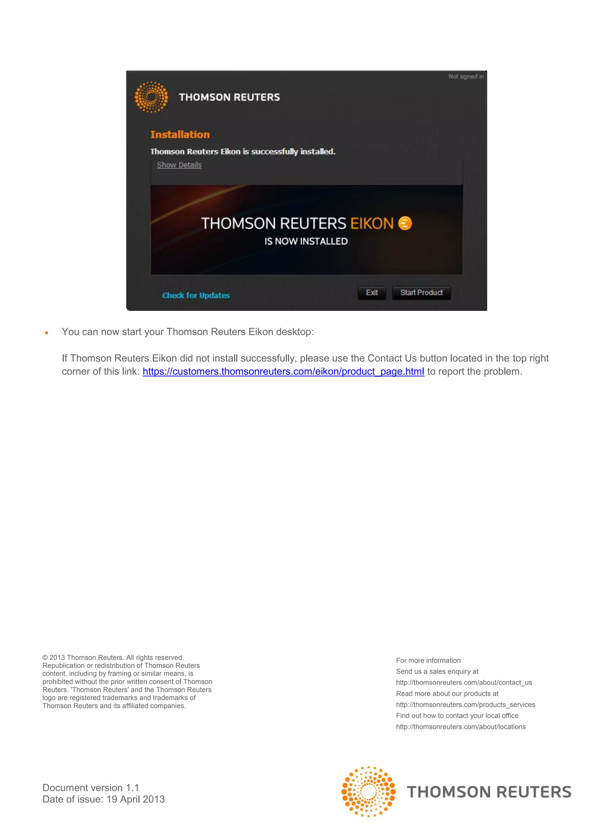 Document version 1.1
Date of issue: 19 April 2013
 You can now start your Thomson Reuters Eikon desktop:
If Thomson Reuters Eikon did not install successfully, please use the Contact Us button located in the top right
corner of this link: https://customers.thomsonreuters.com/eikon/product_page.html to report the problem.
© 2013 Thomson Reuters. All rights reserved.
Republication or redistribution of Thomson Reuters
content, including by framing or similar means, is
prohibited without the prior written consent of Thomson
Reuters. 'Thomson Reuters' and the Thomson Reuters
logo are registered trademarks and trademarks of
Thomson Reuters and its affiliated companies.
For more information
Send us a sales enquiry at
http://thomsonreuters.com/about/contact_us
Read more about our products at
http://thomsonreuters.com/products_services
Find out how to contact your local office
http://thomsonreuters.com/about/locations
 