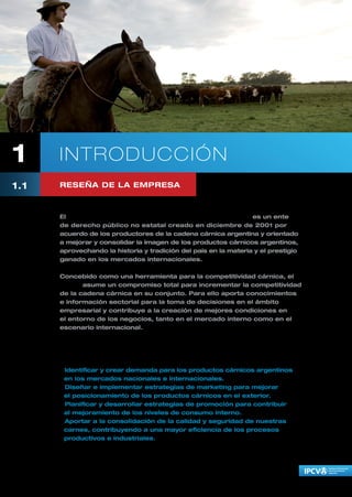 1     I NTRODUCCIÓN
1.1   RESEÑA DE LA EMPRESA



      El Instituto de Promoción de la Carne Vacuna Argentina es un ente
      de derecho público no estatal creado en diciembre de 2001 por
      acuerdo de los productores de la cadena cárnica argentina y orientado
      a mejorar y consolidar la imagen de los productos cárnicos argentinos,
      aprovechando la historia y tradición del país en la materia y el prestigio
      ganado en los mercados internacionales.

      Concebido como una herramienta para la competitividad cárnica, el
      IPCVA asume un compromiso total para incrementar la competitividad
      de la cadena cárnica en su conjunto. Para ello aporta conocimientos
      e información sectorial para la toma de decisiones en el ámbito
      empresarial y contribuye a la creación de mejores condiciones en
      el entorno de los negocios, tanto en el mercado interno como en el
      escenario internacional.

      El IPCVA funciona con fondos privados que aportan de manera conjunta
      productores ganaderos y frigoríficos de todo el país, y sus objetivos son:

      • Identificar y crear demanda para los productos cárnicos argentinos
        en los mercados nacionales e internacionales.
      • Diseñar e implementar estrategias de marketing para mejorar
        el posicionamiento de los productos cárnicos en el exterior.
      • Planificar y desarrollar estrategias de promoción para contribuir
        al mejoramiento de los niveles de consumo interno.
      • Aportar a la consolidación de la calidad y seguridad de nuestras
        carnes, contribuyendo a una mayor eficiencia de los procesos
        productivos e industriales.
 