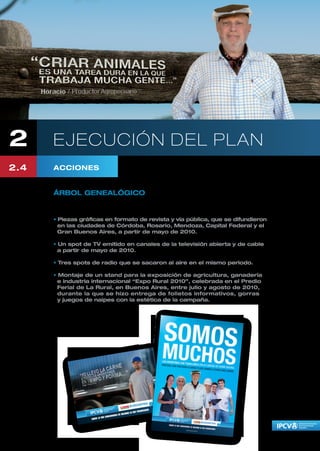 2     EJECUCIÓN DEL PLAN
2.4   ACCIONES


      ÁRBOL GENEALÓGICO

      La campaña “Árbol Genealógico” se concretó en:

      • Piezas gráficas en formato de revista y vía pública, que se difundieron
        en las ciudades de Córdoba, Rosario, Mendoza, Capital Federal y el
        Gran Buenos Aires, a partir de mayo de 2010.

      • Un spot de TV emitido en canales de la televisión abierta y de cable
        a partir de mayo de 2010.

      • Tres spots de radio que se sacaron al aire en el mismo periodo.

      • Montaje de un stand para la exposición de agricultura, ganadería
        e industria internacional “Expo Rural 2010”, celebrada en el Predio
        Ferial de La Rural, en Buenos Aires, entre julio y agosto de 2010,
        durante la que se hizo entrega de folletos informativos, gorras
        y juegos de naipes con la estética de la campaña.
 