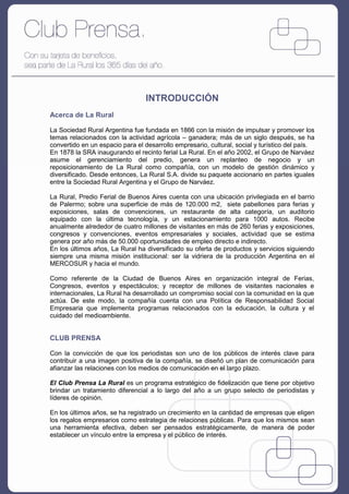 INTRODUCCIÓN
Acerca de La Rural

La Sociedad Rural Argentina fue fundada en 1866 con la misión de impulsar y promover los
temas relacionados con la actividad agrícola – ganadera; más de un siglo después, se ha
convertido en un espacio para el desarrollo empresario, cultural, social y turístico del país.
En 1878 la SRA inaugurando el recinto ferial La Rural. En el año 2002, el Grupo de Narváez
asume el gerenciamiento del predio, genera un replanteo de negocio y un
reposicionamiento de La Rural como compañía, con un modelo de gestión dinámico y
diversificado. Desde entonces, La Rural S.A. divide su paquete accionario en partes iguales
entre la Sociedad Rural Argentina y el Grupo de Narváez.

La Rural, Predio Ferial de Buenos Aires cuenta con una ubicación privilegiada en el barrio
de Palermo; sobre una superficie de más de 120.000 m2, siete pabellones para ferias y
exposiciones, salas de convenciones, un restaurante de alta categoría, un auditorio
equipado con la última tecnología, y un estacionamiento para 1000 autos. Recibe
anualmente alrededor de cuatro millones de visitantes en más de 260 ferias y exposiciones,
congresos y convenciones, eventos empresariales y sociales, actividad que se estima
genera por año más de 50.000 oportunidades de empleo directo e indirecto.
En los últimos años, La Rural ha diversificado su oferta de productos y servicios siguiendo
siempre una misma misión institucional: ser la vidriera de la producción Argentina en el
MERCOSUR y hacia el mundo.

Como referente de la Ciudad de Buenos Aires en organización integral de Ferias,
Congresos, eventos y espectáculos; y receptor de millones de visitantes nacionales e
internacionales, La Rural ha desarrollado un compromiso social con la comunidad en la que
actúa. De este modo, la compañía cuenta con una Política de Responsabilidad Social
Empresaria que implementa programas relacionados con la educación, la cultura y el
cuidado del medioambiente.


CLUB PRENSA

Con la convicción de que los periodistas son uno de los públicos de interés clave para
contribuir a una imagen positiva de la compañía, se diseñó un plan de comunicación para
afianzar las relaciones con los medios de comunicación en el largo plazo.

El Club Prensa La Rural es un programa estratégico de fidelización que tiene por objetivo
brindar un tratamiento diferencial a lo largo del año a un grupo selecto de periodistas y
líderes de opinión.

En los últimos años, se ha registrado un crecimiento en la cantidad de empresas que eligen
los regalos empresarios como estrategia de relaciones públicas. Para que los mismos sean
una herramienta efectiva, deben ser pensados estratégicamente, de manera de poder
establecer un vínculo entre la empresa y el público de interés.
 