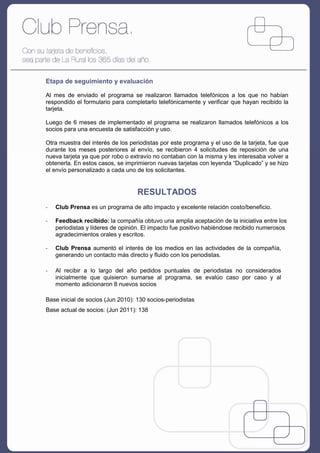 Etapa de seguimiento y evaluación

Al mes de enviado el programa se realizaron llamados telefónicos a los que no habían
respondido el formulario para completarlo telefónicamente y verificar que hayan recibido la
tarjeta.

Luego de 6 meses de implementado el programa se realizaron llamados telefónicos a los
socios para una encuesta de satisfacción y uso.

Otra muestra del interés de los periodistas por este programa y el uso de la tarjeta, fue que
durante los meses posteriores al envío, se recibieron 4 solicitudes de reposición de una
nueva tarjeta ya que por robo o extravío no contaban con la misma y les interesaba volver a
obtenerla. En estos casos, se imprimieron nuevas tarjetas con leyenda “Duplicado” y se hizo
el envío personalizado a cada uno de los solicitantes.


                                   RESULTADOS
-   Club Prensa es un programa de alto impacto y excelente relación costo/beneficio.

-   Feedback recibido: la compañía obtuvo una amplia aceptación de la iniciativa entre los
    periodistas y líderes de opinión. El impacto fue positivo habiéndose recibido numerosos
    agradecimientos orales y escritos.

-   Club Prensa aumentó el interés de los medios en las actividades de la compañía,
    generando un contacto más directo y fluido con los periodistas.

-   Al recibir a lo largo del año pedidos puntuales de periodistas no considerados
    inicialmente que quisieron sumarse al programa, se evalúo caso por caso y al
    momento adicionaron 8 nuevos socios

Base inicial de socios (Jun 2010): 130 socios-periodistas
Base actual de socios: (Jun 2011): 138
 