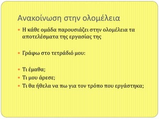 Ανακοίνωςθ ςτθν ολομζλεια
 Η κάθε ομάδα παρουςιάζει ςτην ολομέλεια τα
αποτελέςματα τησ εργαςίασ τησ
 Γράφω ςτο τετράδιό μου:
 Τι έμαθα;
 Τι μου άρεςε;
 Τι θα ήθελα να πω για τον τρόπο που εργάςτηκα;
 