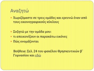 Αναηθτώ
 Χωριζόμαςτε ςε τρεισ ομάδεσ και ερευνώ έναν από
τουσ εικονογραφικούσ κύκλουσ
 Συζητώ με την ομάδα μου:
 τι απεικονίζουν οι παρακάτω εικόνεσ
 Πώσ ονομάζονται
Βοήθεια: Σελ. 24 του φακέλου Θρηςκευτικών β΄
Γυμναςίου και εδώ
 