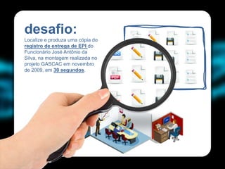 desafio:                              .   .   .   .
Localize e produza uma cópia do
registro de entrega de EPI do
Funcionário José Antônio da
Silva, na montagem realizada no       .   .   .   .
projeto GASCAC em novembro
de 2009, em 30 segundos.
                                      .   .   .   .
                                  .
 