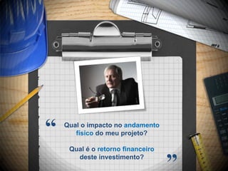 “   Qual o impacto no andamento
       físico do meu projeto?

     Qual é o retorno financeiro
       deste investimento?
                                   ”
 