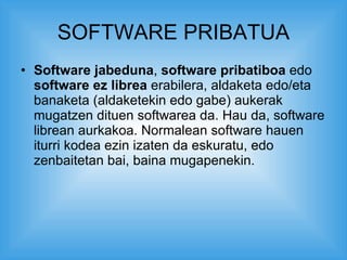 SOFTWARE PRIBATUA Software jabeduna ,  software pribatiboa  edo  software ez librea  erabilera, aldaketa edo/eta banaketa (aldaketekin edo gabe) aukerak mugatzen dituen softwarea da. Hau da, software librean aurkakoa. Normalean software hauen iturri kodea ezin izaten da eskuratu, edo zenbaitetan bai, baina mugapenekin.  