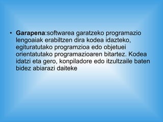 Garapena :softwarea garatzeko programazio lengoaiak erabiltzen dira kodea idazteko, egituratutako programzioa edo objetuei orientatutako programazioaren bitartez. Kodea idatzi eta gero, konpiladore edo itzultzaile baten bidez abiarazi daiteke 