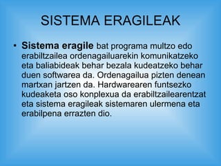 SISTEMA ERAGILEAK Sistema eragile   bat programa multzo edo erabiltzailea ordenagailuarekin komunikatzeko eta baliabideak behar bezala kudeatzeko behar duen softwarea da. Ordenagailua pizten denean martxan jartzen da. Hardwarearen funtsezko kudeaketa oso konplexua da erabiltzailearentzat eta sistema eragileak sistemaren ulermena eta erabilpena errazten dio.  