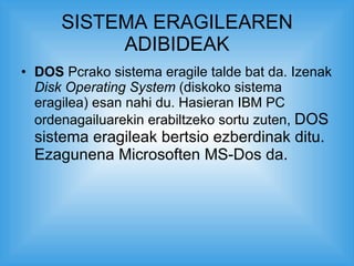 SISTEMA ERAGILEAREN ADIBIDEAK DOS  Pcrako sistema eragile talde bat da. Izenak  Disk Operating System  (diskoko sistema eragilea) esan nahi du. Hasieran IBM PC ordenagailuarekin erabiltzeko sortu zuten,  DOS sistema eragileak bertsio ezberdinak ditu. Ezagunena Microsoften MS-Dos da.  