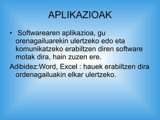 APLIKAZIOAK Softwarearen aplikazioa, gu orenagailuarekin ulertzeko edo eta komunikatzeko erabiltzen diren software motak dira, hain zuzen ere. Adibidez:Word, Excel : hauek erabiltzen dira ordenagailuakin elkar ulertzeko. 