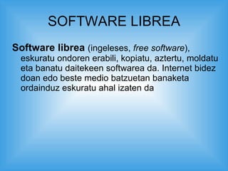 SOFTWARE LIBREA Software librea   (ingeleses,  free software ), eskuratu ondoren erabili, kopiatu, aztertu, moldatu eta banatu daitekeen softwarea da. Internet bidez doan edo beste medio batzuetan banaketa ordainduz eskuratu ahal izaten da  