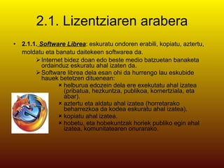 2.1. Lizentziaren arabera 2.1.1.  Software Librea : eskuratu ondoren erabili, kopiatu, aztertu, moldatu eta banatu daitekeen softwarea da.   Internet bidez doan edo beste medio batzuetan banaketa ordainduz eskuratu ahal izaten da. Software librea dela esan ohi da hurrengo lau eskubide hauek betetzen dituenean: helburua edozein dela ere exekutatu ahal izatea (pribatua, hezkuntza, publikoa, komertziala, eta abar).  aztertu eta aldatu ahal izatea (horretarako beharrezkoa da kodea eskuratu ahal izatea).  kopiatu ahal izatea.  hobetu, eta hobekuntzak horiek publiko egin ahal izatea, komunitatearen onurarako.   