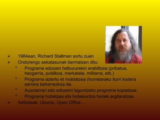 1984ean, Richard Stallman sortu zuen Ondorengo askatasunak bermatzen ditu: Programa edozein helbururekin erabiltzea (pribatua, hezgarria, publikoa, merkatala, militarra, etb.)  Programa aztertu et moldatzea (horretarako iturri kodera sarrera beharrezkoa da.  Auzotarrari edo edozeini laguntzeko programa kopiatzea.  Programa hobetzea eta hobekuntza horiek argitaratzea.  Adibideak: Ubuntu, Open Office… 