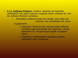 2.1.2.  Software Pribatua : erabilera, aldaketa eta banaketa (aldaketekin edo gabe) aukerak mugatzen dituen software da. Hau da, software librearen aurkakoa.  Normalean software hauen iturri kodea  ezin izaten da  eskuratu, edo zenbaitetan bai, baina mugapenekin.  Jabeduna : Pertsona edo enpresa batek software horrekiko egile eskubideak edo patenteak  dituela adierazten du, hirugarrengoei legalki mugatzen diena.  Pribatiboa : erabiltzailearen askatasunarekiko adierazten duen mugapena.  
