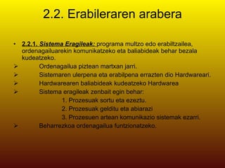 2.2. Erabileraren arabera 2.2.1.  Sistema Eragileak:  programa multzo edo erabiltzailea, ordenagailuarekin komunikatzeko eta baliabideak behar bezala kudeatzeko. Ordenagailua piztean martxan jarri. Sistemaren ulerpena eta erabilpena errazten dio Hardwareari. Hardwarearen baliabideak kudeatzeko Hardwarea Sistema eragileak zenbait egin behar:  1. Prozesuak sortu eta ezeztu. 2. Prozesuak gelditu eta abiarazi 3. Prozesuen artean komunikazio sistemak ezarri. Beharrezkoa ordenagailua funtzionatzeko. 