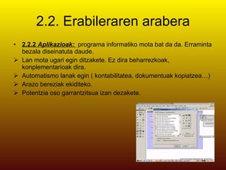 2.2. Erabileraren arabera 2.2.2  Aplikazioak:  programa informatiko mota bat da da. Erraminta bezala diseinatuta daude. Lan mota ugari egin ditzakete. Ez dira beharrezkoak, konplementarioak dira. Automatismo lanak egin ( kontabilitatea, dokumentuak kopiatzea…) Arazo bereziak ekiditeko. Potentzia oso garrantzitsua izan dezakete. 