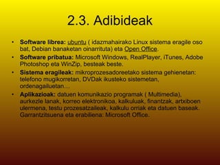 2.3. Adibideak Software librea:  ubuntu  ( idazmahairako Linux sistema eragile oso bat, Debian banaketan oinarrituta) eta  Open Office . Software pribatua:  Microsoft Windows, RealPlayer, iTunes, Adobe Photoshop eta WinZip, besteak beste. Sistema eragileak:  mikroprozesadoreetako sistema gehienetan: telefono mugikorretan, DVDak ikusteko sistemetan, ordenagailuetan… Aplikazioak:  datuen komunikazio programak ( Multimedia), aurkezle lanak, korreo elektronikoa, kalkuluak, finantzak, artxiboen ulermena, testu prozesatzaileak, kalkulu orriak eta datuen baseak. Garrantzitsuena eta erabiliena: Microsoft Office. 