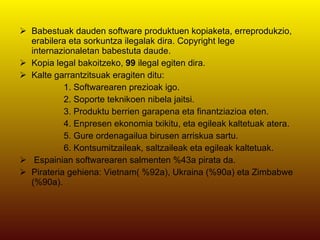 Babestuak dauden software produktuen kopiaketa, erreprodukzio, erabilera eta sorkuntza ilegalak dira. Copyright lege internazionaletan babestuta daude. Kopia legal bakoitzeko,  99  ilegal egiten dira. Kalte garrantzitsuak eragiten ditu: 1. Softwarearen prezioak igo. 2. Soporte teknikoen nibela jaitsi. 3. Produktu berrien garapena eta finantziazioa eten. 4. Enpresen ekonomia txikitu, eta egileak kaltetuak atera. 5. Gure ordenagailua birusen arriskua sartu. 6. Kontsumitzaileak, saltzaileak eta egileak kaltetuak. Espainian softwarearen salmenten %43a pirata da. Pirateria gehiena: Vietnam( %92a), Ukraina (%90a) eta Zimbabwe (%90a). 