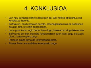 4. KONKLUSIOA Lan hau burutzea nahiko zaila izan da. Gai nahiko abstraktua eta konplexua izan da. Softwarea, hardwarea ez bezala, ordenagailuan ikus ez daitekeen gauzak dira, uki ezin daitekeenak. Lana gure kabuz egin behar izan dugu, klasean ez dugulako eman. Softwarea zer den eta nola funtzionatzen duen ikasi dugu eta zuek ulertu izatea espero dugu. Pirateria arazo larria da informatikarentzat. Power Point- en erabilera errepasatu dugu. 