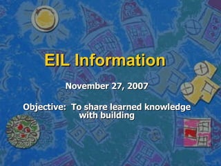 EIL Information November 27, 2007 Objective:  To share learned knowledge with building 