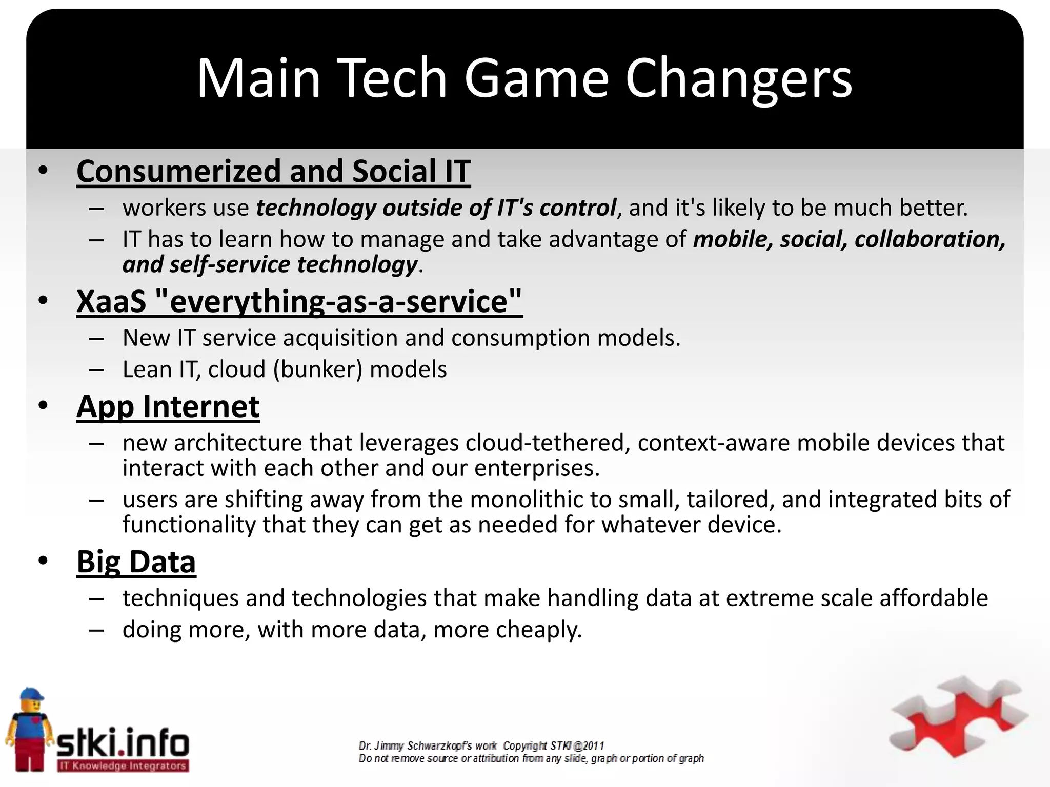 Main Tech Game Changers
• Consumerized and Social IT
   – workers use technology outside of IT's control, and it's likely to be much better.
   – IT has to learn how to manage and take advantage of mobile, social, collaboration,
     and self-service technology.
• XaaS "everything-as-a-service"
   – New IT service acquisition and consumption models.
   – Lean IT, cloud (bunker) models
• App Internet
   – new architecture that leverages cloud-tethered, context-aware mobile devices that
                                            `
     interact with each other and our enterprises.
   – users are shifting away from the monolithic to small, tailored, and integrated bits of
     functionality that they can get as needed for whatever device.
• Big Data
   – techniques and technologies that make handling data at extreme scale affordable
   – doing more, with more data, more cheaply.
 