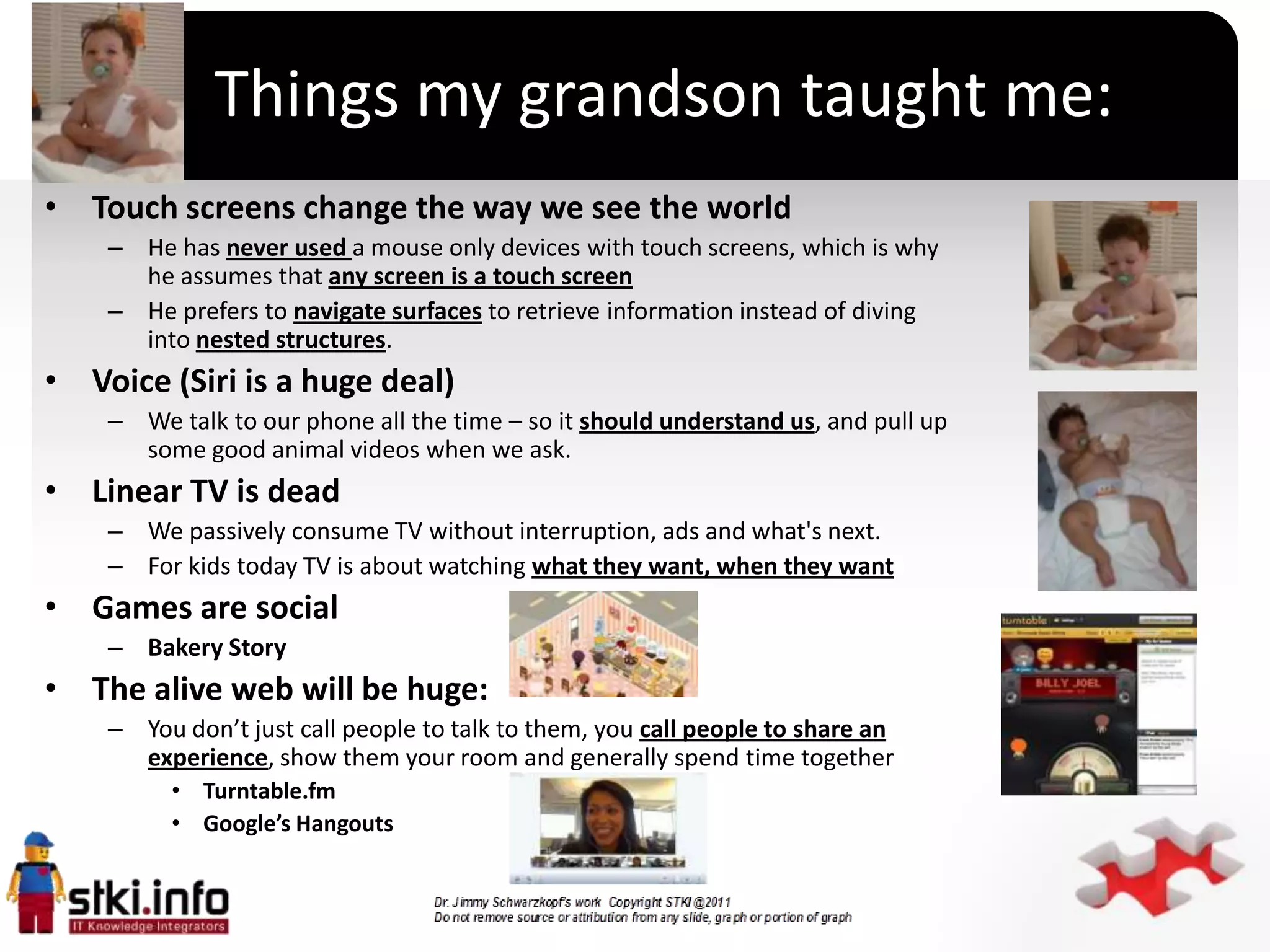 Things my grandson taught me:
• Touch screens change the way we see the world
    – He has never used a mouse only devices with touch screens, which is why
      he assumes that any screen is a touch screen
    – He prefers to navigate surfaces to retrieve information instead of diving
      into nested structures.
• Voice (Siri is a huge deal)
    – We talk to our phone all the time – so it should understand us, and pull up
      some good animal videos when we ask.
• Linear TV is dead
    – We passively consume TV without interruption, ads and what's next.
                                                    `
    – For kids today TV is about watching what they want, when they want
• Games are social
    – Bakery Story
• The alive web will be huge:
    – You don’t just call people to talk to them, you call people to share an
      experience, show them your room and generally spend time together
         • Turntable.fm
         • Google’s Hangouts
 