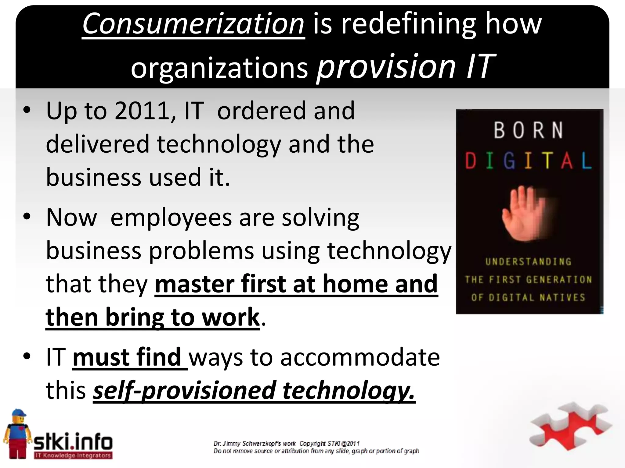 Consumerization is redefining how
       organizations provision IT
• Up to 2011, IT ordered and
  delivered technology and the
  business used it.
• Now employees are solving
  business problems using technology
                        `
  that they master first at home and
  then bring to work.
• IT must find ways to accommodate
  this self-provisioned technology.
 
