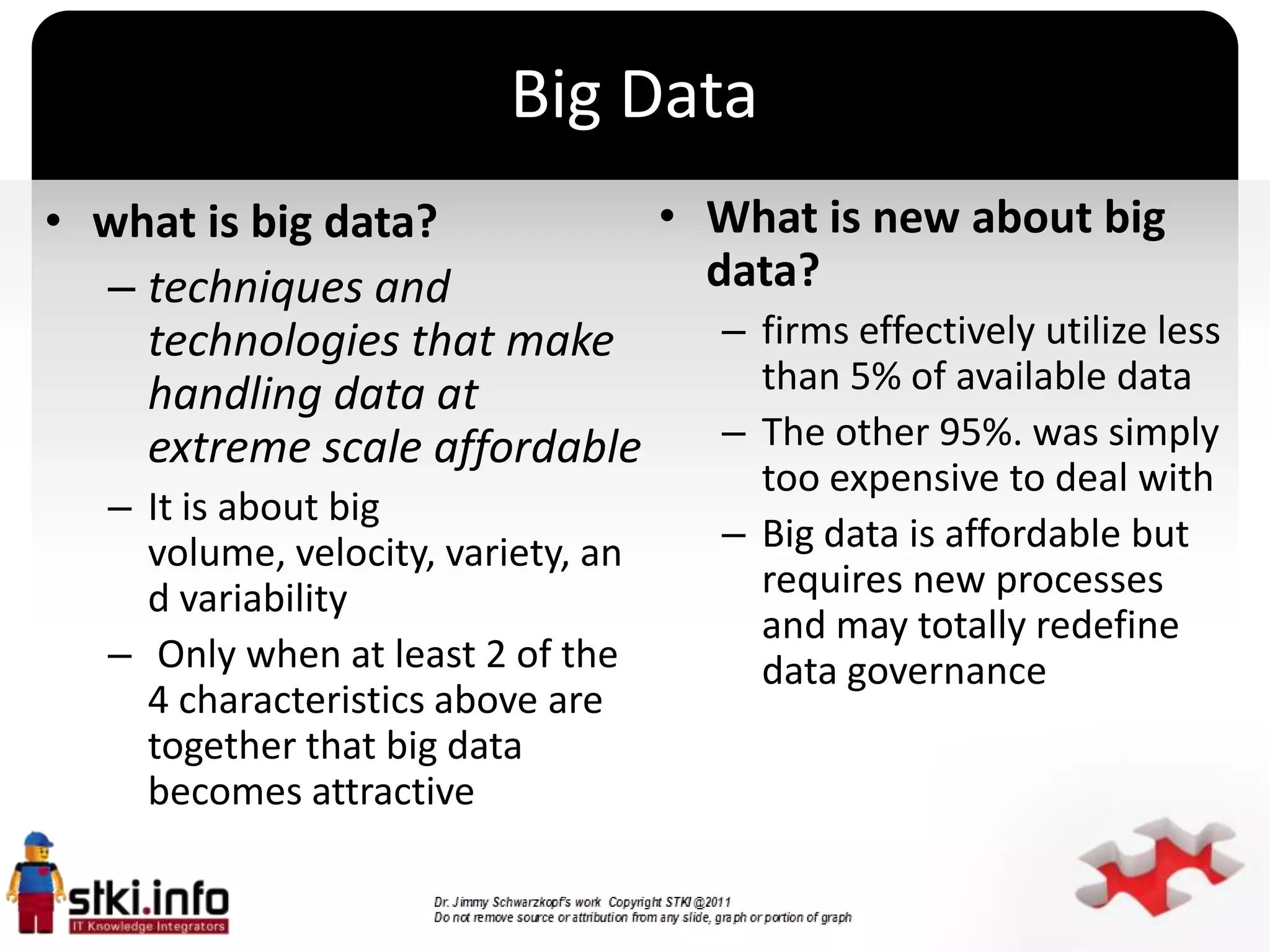 Big Data
• what is big data?          • What is new about big
  – techniques and             data?
    technologies that make      – firms effectively utilize less
    handling data at              than 5% of available data
    extreme scale affordable    – The other 95%. was simply
                                           too expensive to deal with
   – It is about big
     volume, velocity, variety, an
                                     `   – Big data is affordable but
     d variability                         requires new processes
                                           and may totally redefine
   – Only when at least 2 of the           data governance
     4 characteristics above are
     together that big data
     becomes attractive
 