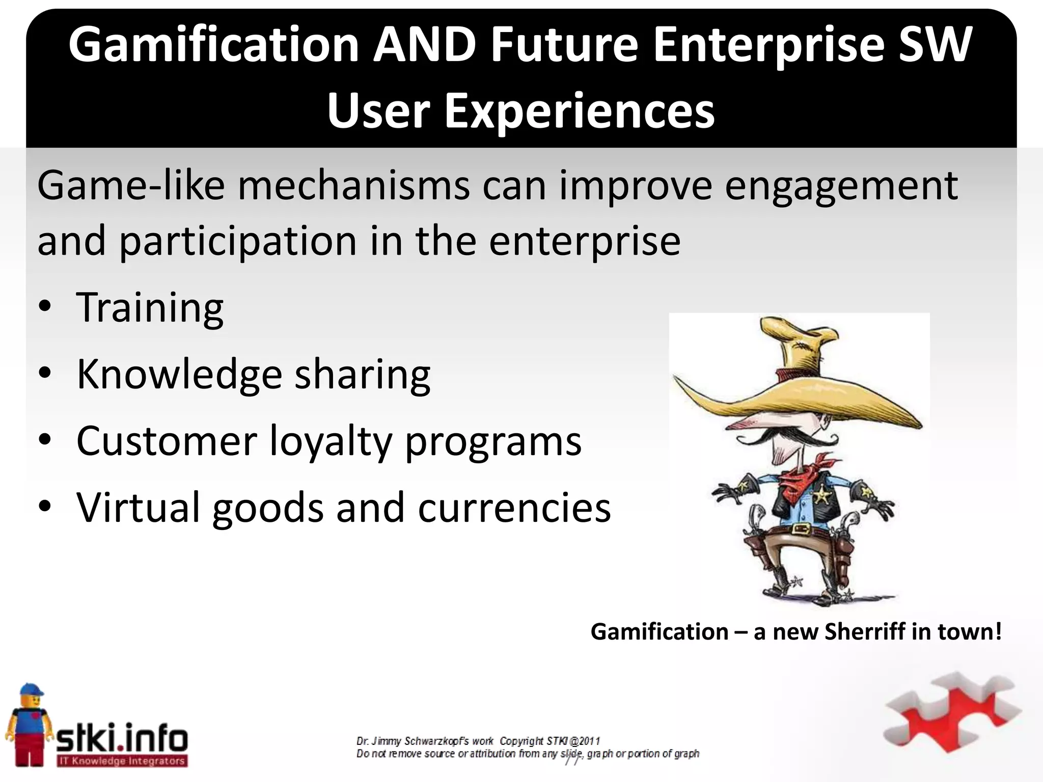 Gamification AND Future Enterprise SW
            User Experiences
Game-like mechanisms can improve engagement
and participation in the enterprise
• Training
• Knowledge sharing
• Customer loyalty programs
                      `

• Virtual goods and currencies

                               Gamification – a new Sherriff in town!



                          77
 