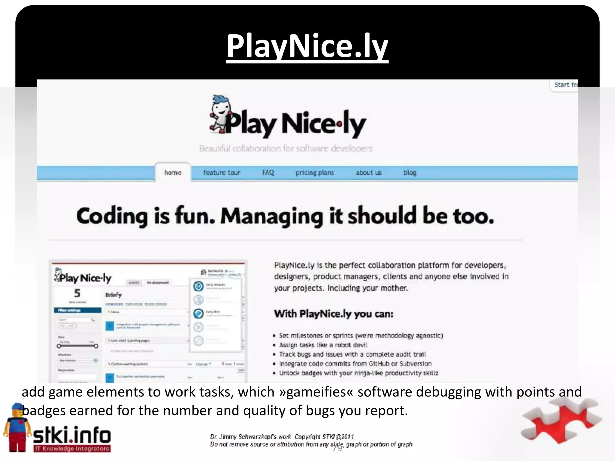 PlayNice.ly




                                           `




add game elements to work tasks, which »gameifies« software debugging with points and
badges earned for the number and quality of bugs you report.

                                               79
 