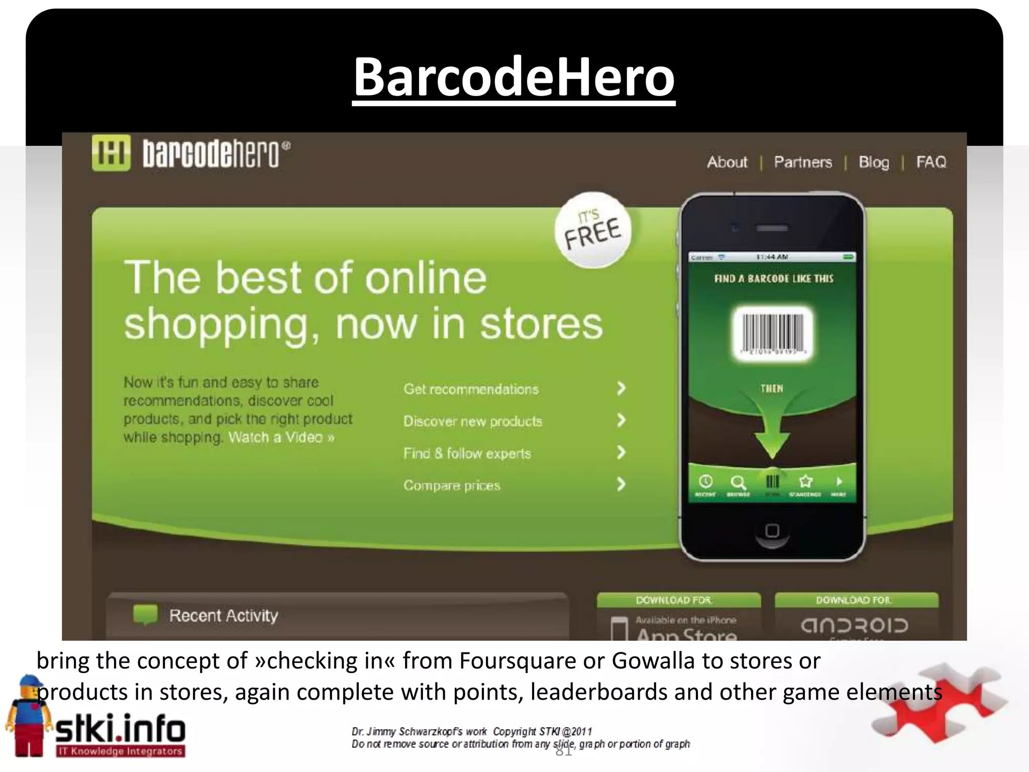 BarcodeHero




                                           `




bring the concept of »checking in« from Foursquare or Gowalla to stores or
products in stores, again complete with points, leaderboards and other game elements

                                                81
 