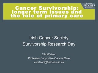 Cancer Survivorship:
longer term issues and
the role of primary care
Irish Cancer Society
Survivorship Research Day
Eila Watson
Professor Supportive Cancer Care
ewatson@brookes.ac.uk
 