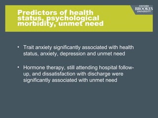 Predictors of health
status, psychological
morbidity, unmet need
• Trait anxiety significantly associated with health
status, anxiety, depression and unmet need
• Hormone therapy, still attending hospital follow-
up, and dissatisfaction with discharge were
significantly associated with unmet need
 