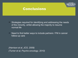 Conclusions
 Strategies required for identifying and addressing the needs
of the minority, whilst allowing the majority to resume
normal life
 Need to find better ways to include partners / FM in cancer
follow-up care
(Harrison et al, JCO, 2009)
(Turner et al, Psycho-oncology, 2010)
 