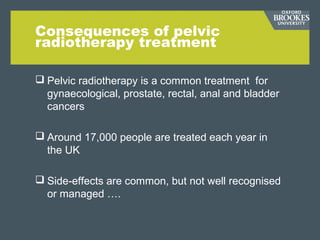Consequences of pelvic
radiotherapy treatment
 Pelvic radiotherapy is a common treatment for
gynaecological, prostate, rectal, anal and bladder
cancers
 Around 17,000 people are treated each year in
the UK
 Side-effects are common, but not well recognised
or managed ….
 