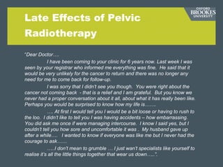 Late Effects of Pelvic
Radiotherapy
“Dear Doctor….
I have been coming to your clinic for 6 years now. Last week I was
seen by your registrar who informed me everything was fine. He said that it
would be very unlikely for the cancer to return and there was no longer any
need for me to come back for follow-up.
I was sorry that I didn’t see you though. You were right about the
cancer not coming back - that is a relief and I am grateful. But you know we
never had a proper conversation about it all, about what it has really been like.
Perhaps you would be surprised to know how my life is…….
…. At first I would tell you I would be a bit loose or having to rush to
the loo. I didn’t like to tell you I was having accidents – how embarrassing.
You did ask me once if were managing intercourse. I know I said yes, but I
couldn’t tell you how sore and uncomfortable it was . My husband gave up
after a while…. I wanted to know if everyone was like me but I never had the
courage to ask……
…..I don’t mean to grumble … I just wan’t specialists like yourself to
realise it’s all the little things together that wear us down…..”.
 