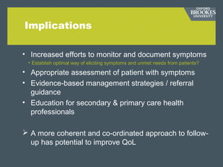 Implications
• Increased efforts to monitor and document symptoms
• Establish optimal way of eliciting symptoms and unmet needs from patients?
• Appropriate assessment of patient with symptoms
• Evidence-based management strategies / referral
guidance
• Education for secondary & primary care health
professionals
 A more coherent and co-ordinated approach to follow-
up has potential to improve QoL
 