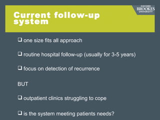 Current follow-up
system
 one size fits all approach
 routine hospital follow-up (usually for 3-5 years)
 focus on detection of recurrence
BUT
 outpatient clinics struggling to cope
 is the system meeting patients needs?
 