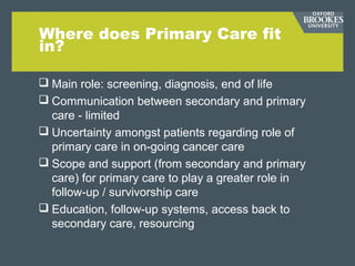 Where does Primary Care fit
in?
 Main role: screening, diagnosis, end of life
 Communication between secondary and primary
care - limited
 Uncertainty amongst patients regarding role of
primary care in on-going cancer care
 Scope and support (from secondary and primary
care) for primary care to play a greater role in
follow-up / survivorship care
 Education, follow-up systems, access back to
secondary care, resourcing
 