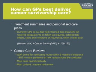 How can GPs best deliver
cancer survivorship care?
• Treatment summaries and personalised care
plans
• Currently GPs do not feel well-informed: less than 50% felt
received adequate info on follow-up required, potential late
effects, signs and symptoms of recurrence, when to refer back
(Watson et al, J Cancer Surviv (2010) 4: 159-166)
• Cancer Care Reviews
• QOF points for conducting review within 6 months of diagnosis
- BUT no clear guidance on how review should be conducted
• Most done opportunistically
• Most patients unaware had review
 