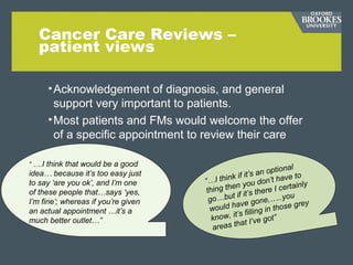 Cancer Care Reviews –
patient views
•Acknowledgement of diagnosis, and general
support very important to patients.
•Most patients and FMs would welcome the offer
of a specific appointment to review their care
•“
“ ….I think that would be a good
idea… because it’s too easy just
to say ‘are you ok’, and I’m one
of these people that…says ‘yes,
I’m fine’; whereas if you’re given
an actual appointment …it’s a
much better outlet…”
“…I think if it’s an optional
thing then you don’t have to
go…but if it’s there I certainly
would have gone,…..you
know, it’s filling in those grey
areas that I’ve got”
 