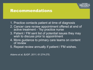 Recommendations
1. Practice contacts patient at time of diagnosis
2. Cancer care review appointment offered at end of
active treatment - ?by practice nurse
3. Patient / FM sent list of potential issues they may
wish to discuss prior to appointment
4. More guidance to primary care teams on content
of review
5. Repeat review annually if patient / FM wishes.
Adams et al, BJGP, 2011; 61:274-275.
 