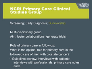 NCRI Primary Care Clinical
Studies Group
Screening; Early Diagnosis; Survivorship
Multi-disciplinary group
Aim: foster collaborations; generate trials
Role of primary care in follow-up:
What is the optimal role for primary care in the
follow-up care of men with prostate cancer?
- Guidelines review; interviews with patients;
interviews with professionals; primary care notes
audit
 