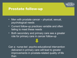 Prostate follow-up
• Men with prostate cancer – physical, sexual,
psychological needs
• Current follow-up practices variable and often
failing to meet these needs
• Both secondary and primary care see a greater
role for primary care in cancer follow-up
Can a nurse-led psycho-educational intervention
delivered in primary care will lead to greater
improvements in prostate-related quality of life
than
 