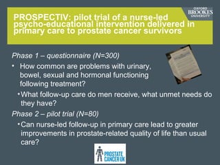 PROSPECTIV: pilot trial of a nurse-led
psycho-educational intervention delivered in
primary care to prostate cancer survivors
Phase 1 – questionnaire (N=300)
• How common are problems with urinary,
bowel, sexual and hormonal functioning
following treatment?
•What follow-up care do men receive, what unmet needs do
they have?
Phase 2 – pilot trial (N=80)
•Can nurse-led follow-up in primary care lead to greater
improvements in prostate-related quality of life than usual
care?
 