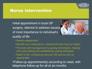 Nurse intervention
Initial appointment in local GP
surgery, tailored to address issue(s)
of most importance to individual’s
quality of life
• Needs assessment
• Identify any medications / treatments that may be helpful
• Promote self-management by giving information, helping
with goal setting and establishing coping strategies
• Refer to GP, continence service, ED service etc as
appropriate
•Follow-up appointment(s) according to need, with
telephone follow-up for all at six months
 