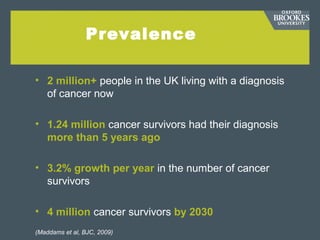 Prevalence
• 2 million+ people in the UK living with a diagnosis
of cancer now
• 1.24 million cancer survivors had their diagnosis
more than 5 years ago
• 3.2% growth per year in the number of cancer
survivors
• 4 million cancer survivors by 2030
(Maddams et al, BJC, 2009)
 