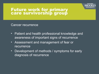 Future work for primary
care survivorship group
Cancer recurrence
• Patient and health professional knowledge and
awareness of important signs of recurrence
• Assessment and management of fear or
recurrence
• Development of methods / symptoms for early
diagnosis of recurrence
 